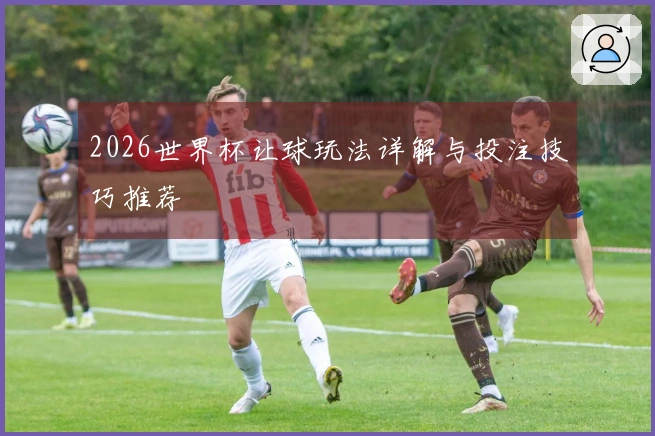 2026世界杯让球玩法详解与投注技巧推荐